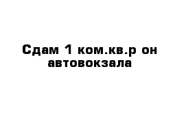 Сдам 1 ком.кв.р-он автовокзала